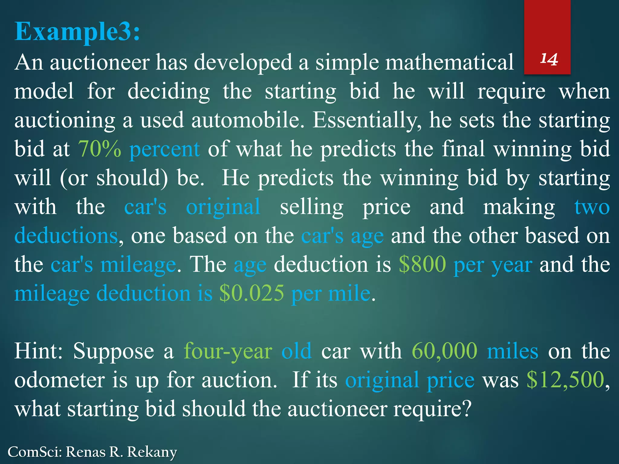 14
ComSci: Renas R. Rekany
Example3:
An auctioneer has developed a simple mathematical
model for deciding the starting bid he will require when
auctioning a used automobile. Essentially, he sets the starting
bid at 70% percent of what he predicts the final winning bid
will (or should) be. He predicts the winning bid by starting
with the car's original selling price and making two
deductions, one based on the car's age and the other based on
the car's mileage. The age deduction is $800 per year and the
mileage deduction is $0.025 per mile.
Hint: Suppose a four-year old car with 60,000 miles on the
odometer is up for auction. If its original price was $12,500,
what starting bid should the auctioneer require?
 