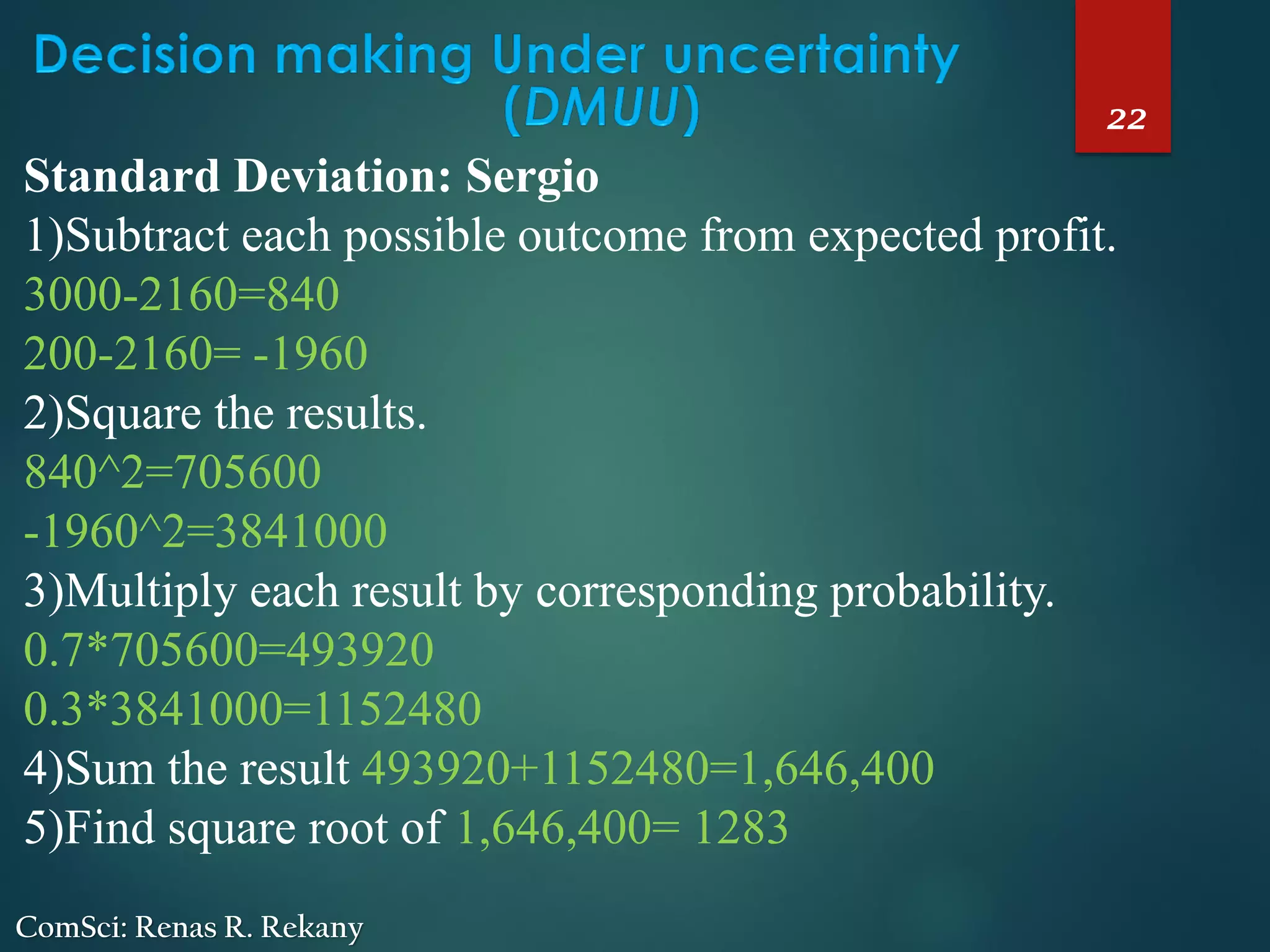 22
ComSci: Renas R. Rekany
Standard Deviation: Sergio
1)Subtract each possible outcome from expected profit.
3000-2160=840
200-2160= -1960
2)Square the results.
840^2=705600
-1960^2=3841000
3)Multiply each result by corresponding probability.
0.7*705600=493920
0.3*3841000=1152480
4)Sum the result 493920+1152480=1,646,400
5)Find square root of 1,646,400= 1283
 