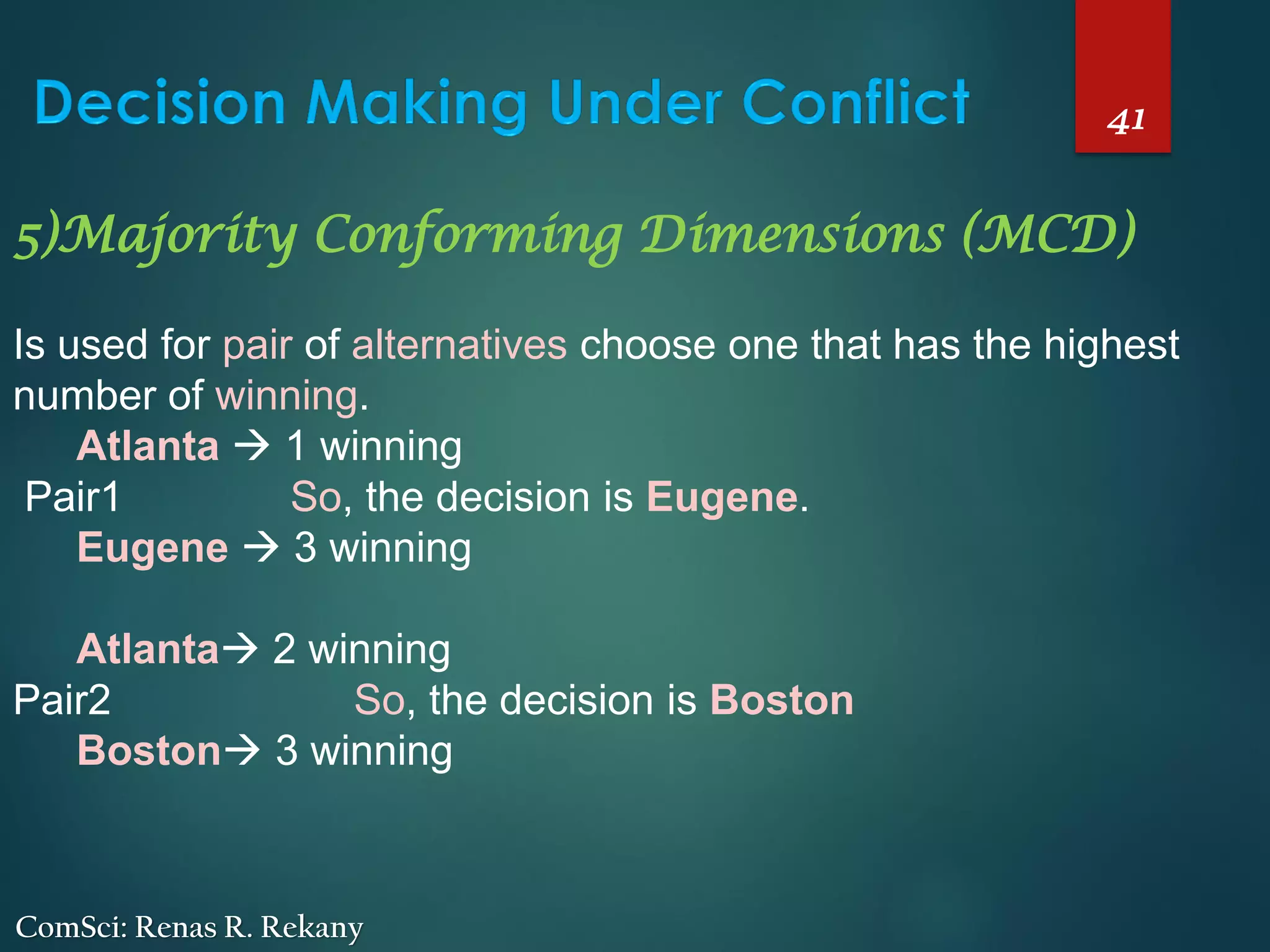41
ComSci: Renas R. Rekany
5)Majority Conforming Dimensions (MCD)
Is used for pair of alternatives choose one that has the highest
number of winning.
Atlanta → 1 winning
Pair1 So, the decision is Eugene.
Eugene → 3 winning
Atlanta→ 2 winning
Pair2 So, the decision is Boston
Boston→ 3 winning
 