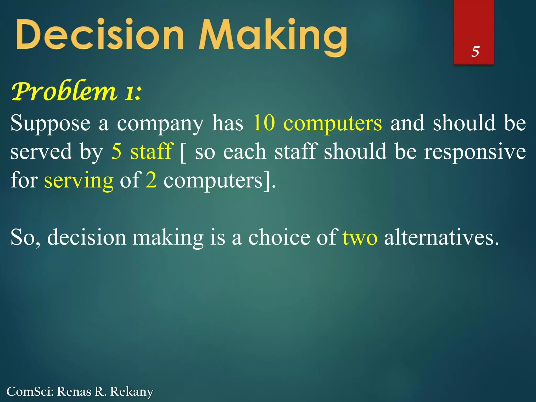 5
ComSci: Renas R. Rekany
Problem 1:
Suppose a company has 10 computers and should be
served by 5 staff [ so each staff should be responsive
for serving of 2 computers].
So, decision making is a choice of two alternatives.
 