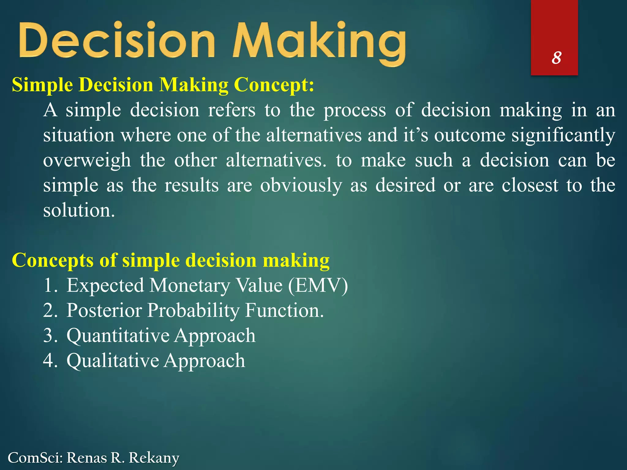 8
ComSci: Renas R. Rekany
Simple Decision Making Concept:
A simple decision refers to the process of decision making in an
situation where one of the alternatives and it’s outcome significantly
overweigh the other alternatives. to make such a decision can be
simple as the results are obviously as desired or are closest to the
solution.
Concepts of simple decision making
1. Expected Monetary Value (EMV)
2. Posterior Probability Function.
3. Quantitative Approach
4. Qualitative Approach
 