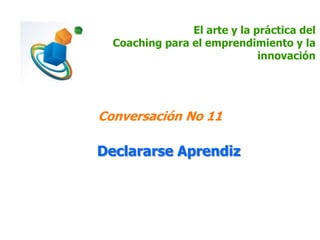 El arte y la práctica del
Coaching para el emprendimiento y la
innovación
Conversación No 11
Declararse Aprendiz
 
