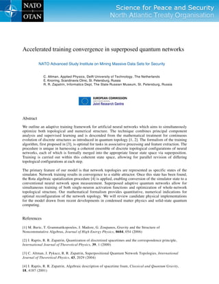 Accelerated training convergence in superposed quantum networks
NATO Advanced Study Institute on Mining Massive Data Sets for Security
C. Altman, Applied Physics, Delft University of Technology, The Netherlands
E. Knorring, Scandinavia Clinic, St. Petersburg, Russia
R. R. Zapatrin, Informatics Dept, The State Russian Museum, St. Petersburg, Russia
Abstract
We outline an adaptive training framework for artificial neural networks which aims to simultaneously
optimize both topological and numerical structure. The technique combines principal component
analysis and supervised learning and is descended from the mathematical treatment for continuous
evolution of discrete structures as introduced in quantum topology [1, 2]. The formalism of the training
algorithm, first proposed in [3], is optimal for tasks in associative processing and feature extraction. The
procedure is unique in harnessing a coherent ensemble of discrete topological configurations of neural
networks, each of which is formally merged into the appropriate linear state space via superposition.
Training is carried out within this coherent state space, allowing for parallel revision of differing
topological configurations at each step.
The primary feature of our model is that network topologies are represented as specific states of the
simulator. Network training results in convergence to a stable attractor. Once this state has been found,
the Rota algebraic spatialization procedure [4] is applied, enabling conversion of the simulator state to a
conventional neural network upon measurement. Superposed adaptive quantum networks allow for
simultaneous training of both single-neuron activation functions and optimization of whole-network
topological structure. Our mathematical formalism provides quantitative, numerical indications for
optimal reconfiguration of the network topology. We will review candidate physical implementations
for the model drawn from recent developments in condensed matter physics and solid-state quantum
computing.
References
[1] M. Buric, T. Grammatikopoulos, J. Madore, G. Zoupanos, Gravity and the Structure of
Noncommutative Algebras, Journal of High Energy Physics, 0604, 054 (2006)
[2] I. Raptis, R. R. Zapatrin, Quantization of discretized spacetimes and the correspondence principle,
International Journal of Theoretical Physics, 39, 1 (2000)
[3] C. Altman, J. Pykacz, R. R. Zapatrin, Superpositional Quantum Network Topologies, International
Journal of Theoretical Physics, 43, 2029 (2004)
[4] I. Raptis, R. R. Zapatrin, Algebraic description of spacetime foam, Classical and Quantum Gravity,
18, 4187 (2001)
 