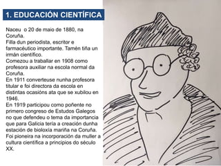 Naceu o 20 de maio de 1880, na
Coruña.
Filla dun periodista, escritor e
farmacéutico importante. Tamén tiña un
irmán cient...