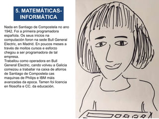 5. MATEMÁTICAS-
INFORMÁTICA
Nada en Santiago de Compostela no ano
1942. Foi a primeira programadora
española. Os seus inic...