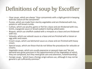 Definitions of soup by Escoffier
• Clear soups, which are always “clear consommés with a slight garnish in keeping
with the nature of the consommé”.
• Purees, which are made from starchy vegetables and are thickened with rice,
potato or soft bread crumbs.
• Cullises, which use poultry, game or fish for a base and are thickened with rice,
lentils, espagnole sauce or bread soaked in boiling salted water.
• Bisques, which use shellfish cooked with a mirepoix as a base and are thickened
with rice.
• Veloutés, which use velouté sauce as a base and are finished with a liaison or
egg yolks and cream.
• Cream soups, which use béchamel sauce as a base and are finished with heavy
cream.
• Special soups, which are those that do not follow the procedures for veloutés or
creams.
• Vegetable soups, which are usually paysanne or peasant-type and “do not
demand very great precision in the apportionment of the vegetables of which
they are composed, but they need great care and attention, notwithstanding”.
• Foreign soups, “which have a foreign origin whose use, although it may not be
general is yet sufficiently common.”

 
