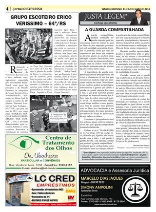 4       Jornal O EXPRESSO                                                                                         Sábado e domingo, 11 e 12 de junho de 2011


     GRUPO ESCOTEIRO ERICO                                                                     JUSTA LEGEM*
       VERISSIMO – 64º/RS                                                                                 Conheça seus direitos

                                                            Escoteiro Egon Rick, “             A GUARDA COMPARTILHADA
                                                                                              A
                                                            com a realização destas
                                                            atividades pretendemos                    guarda       compartilhada,    ta a aplicação da guarda compartilhada,
                                                            desenvolver nas crianças                  também conhecida por           pois esta exige a presença de condições
                                                            e nos jovens a educação                   guarda conjunta, pode ser      especiais, principalmente a harmonia e
                                                            ambiental através de jogos   conceituada como um sistema no qual         interesse por parte de ambos os genito-
                                                            e atividades, e desejamos    os filhos de pais separados permane-        res em buscar sempre o melhor para os
                                                            que todos os escoteiros e    cem sob autoridade equivalente de am-       filhos de forma serena e responsável.
                                                            lobinhos aproveitem para     bos os genitores, sendo que estes são             Havendo conflito, agressividade,
                                                            reforçar seus laços com      responsáveis por tomar em conjunto          dissenso e desarmonia entre os geni-
                                                            sua comunidade, através      as decisões quanto ao seu bem estar,        tores, ou até mesmo a discordância
                                                            de tarefas úteis para as     educação e criação. Desta forma, seria      quanto ao compartilhamento da guar-
                                                            àreas que são de todos,      possível manter ao menos semelhante a       da dos filhos, a finalidade de buscar
                                                            e sempre lembrando das       relação entre pai e filhos e mãe e filhos   a manutenção das relações existentes


     R
              eforçando a     na Praça Gen. Ferminio        palavras do fundador do      às relações existentes antes do término     antes da separação poderá restar bas-
              ligação cen-    no Centro de Cruz Alta        Movimento Escoteiro no       da convivência entre o casal.               tante prejudicada, o que inviabilizaria
              tenária   do    com o plantio de mudas        Mundo, Baden-Powell,               A importância da guarda com-          tal modalidade de guarda.
Movimento Escoteiro com       de flores e a ornamenta-      ‘que um Escoteiro é ativo    partilhada consiste principalmente em             Contudo, mesmo que a guarda
o meio ambiente, estra-       ção de canteiros, pente       fazendo o bem, e não pas-    evitar o afastamento de um dos pais         seja estabelecida a um dos pais, permi-
tegicamente engendrada        fino na praça com coleta      sivo sendo bom’, por isso    existente nos modelos onde há o tradi-      tindo ao outro a visitação, esta condição
pelo seu fundador Baden-      de lixo pelas patrulhas es-   da escolha de uma praça      cional sistema de visitas. Normalmen-       deve ser respeitada. Os pais têm direito
Powell como parte dos         coteiras e a colocação de     pública de nossa cidade      te tais modelos acabam por privilegiar      à convivência com os filhos, mas acima
princípios e do Método        casinhas para ninhos de       para realização desta ta-    sobremaneira o genitor que detém a          de tudo os filhos tem o direito e a ne-
Escoteiro, os integrantes     passarinhos nas árvores da    refa ambiental pelo nosso    guarda, na grande maioria dos casos         cessidade da convivência com os pais,
do Grupo Escoteiro Erico      Praça. Segundo o Chefe        Grupo Escoteiro”.            a mãe, o que pode acarretar grandes         pois estes são a principal referência em
Verissimo-64º/RS reali-                                                                  prejuízos ao desenvolvimento dos fi-        sua formação emocional e social.
zaram no último final de                                                                 lhos, tanto de ordem emocional quan-
                                                                                                                                           A regulamentação de visitas de-
semana as tarefas do 20º                                                                 to social. Tal distanciamento muitas
                                                                                                                                     terminada por sentença, ou o acordo
Mutirão Nacional Esco-                                                                   vezes atinge também o outro genitor,
                                                                                                                                     homologado em juízo devem ser res-
teiro de Ação Ecologica –                                                                cuja falta de contato mais próximo
                                                                                                                                     peitados. Caso o genitor que detém a
MUTECO, que para este                                                                    com os filhos leva fatalmente a um
                                                                                                                                     guarda impossibilite ou proíba a visita-
ano de 2011 teve como                                                                    enfraquecimento dos laços parentais,
                                                                                                                                     ção fixada judicialmente, além de estar
tema: “PARQUES, PRA-                                                                     privando-o do desejo de perpetuação
                                                                                                                                     causando enorme prejuízo aos próprios
ÇAS E ÀREAS VERDES:                                                                      de seus valores e cultura.
                                                                                                                                     filhos, poderá estar incorrendo em cri-
ABRACE ESSE ESPA-                                                                              Entretanto a jurisprudência atual     me de desobediência, tipificado no arti-
ÇO!” , entre a atividades                                                                tem utilizado alguns critérios indispen-    go 330 do Código Penal brasileiro.
desempenhadas pelos es-                                                                  sáveis para que a guarda compartilhada
coteiros, lobinhos e chefes                                                                                                                “Aos pais incumbe o dever de sus-
                                                                                         possa ser estabelecida.
escoteiros, destacou-se a                                                                                                            tento, guarda e educação dos filhos me-
                                                                                               Embora a Lei n.º 11.698 de 2008       nores, cabendo-lhes ainda, no interesse
revitalização de canteiros                                                               no § 2.º do artigo 1.584 do Código Ci-      destes, a obrigação de cumprir e fazer
                                                                                         vil, disponha que “Quando não houver        cumprir as determinações judiciais”.
                                                                                         acordo entre a mãe e o pai quanto à         (artigo 22 da Lei 8.069/90 - Estatuto da
                                                                                         guarda do filho, será aplicada, sempre      Criança e do Adolescente)
                                                                                         que possível, a guarda compartilhada”,
                                                                                         a realidade que se verifica muitas vezes                          Marcelo Dias Jaques
                                                                                                                                      Advogado - Especialista em Direito Público
                                                                                         nas relações entre ex-cônjuges, dificul-
                                                                                            *Justa Legem é uma expressão jurídica latina que significa “conforme a lei”. A
                                                                                           coluna Justa Legem é uma iniciativa conjunta do Jornal O Expresso e Jaques e
                                                                                           Ampolini - Advocacia e Assessoria Jurídica criada para trazer semanalmente
                                                                                           à comunidade cruzaltense informações atualizadas sobre leis e direitos.
 