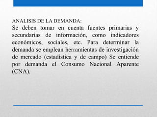 ANALISIS DE LA DEMANDA:
Se deben tomar en cuenta fuentes primarias y
secundarias de información, como indicadores
económicos, sociales, etc. Para determinar la
demanda se emplean herramientas de investigación
de mercado (estadística y de campo) Se entiende
por demanda el Consumo Nacional Aparente
(CNA).
 