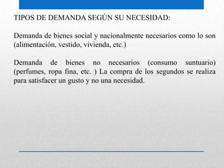 TIPOS DE DEMANDA SEGÚN SU NECESIDAD:
Demanda de bienes social y nacionalmente necesarios como lo son
(alimentación, vestido, vivienda, etc.)
Demanda de bienes no necesarios (consumo suntuario)
(perfumes, ropa fina, etc. ) La compra de los segundos se realiza
para satisfacer un gusto y no una necesidad.
 