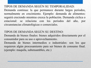 TIPOS DE DEMANDA SEGÚN SU TEMPORALIDAD:
Demanda continua: la que permanece durante largos periodos,
normalmente en crecimiento. Ejemplo: demanda de alimentos:
seguirá creciendo mientras crezca la población. Demanda cíclica o
estacional: se relaciona con los periodos del año, por
circunstancias climatológicas o comerciales.
TIPOS DE DEMANDA SEGÚN SU DESTINO:
Demanda de bienes finales: bienes adquiridos directamente por el
consumidor para su uso o aprovechamiento.
Demanda de bienes intermedios o industriales: son los que
requieren algún procesamiento para ser bienes de consumo final.
(ejemplo: maquila, subensambles, etc.)
 