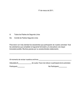 17 de marzo de 2011.




A:    Todos los Padres de Segundo Lirios

De:   Comité de Padres Segundo Lirios



Para tener con más claridad los estudiantes que participarán de nuestra actividad final
les solicitamos que completen el siguiente formulario y lo devuelvan a la mayor
brevedad posible. Muchas gracias por su acostumbrada colaboración.




Al momento de revisar nuestros archivos _____________________________________

Adeudaba $_______________ de cuota. Favor de indicar si participará de la actividad.

Participará:________                                   No Participará:_________
 