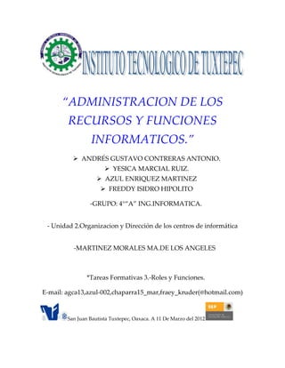 “ADMINISTRACION DE LOS
        RECURSOS Y FUNCIONES
                 INFORMATICOS.”
           ANDRÉS GUSTAVO CONTRERAS ANTONIO.
                        YESICA MARCIAL RUIZ.
                     AZUL ENRIQUEZ MARTINEZ
                      FREDDY ISIDRO HIPOLITO

                 -GRUPO: 4°“A” ING.INFORMATICA.


 - Unidad 2.Organizacion y Dirección de los centros de informática


          -MARTINEZ MORALES MA.DE LOS ANGELES



                *Tareas Formativas 3.-Roles y Funciones.

E-mail: agca13,azul-002,chaparra15_mar,fraey_kruder(@hotmail.com)


        San Juan Bautista Tuxtepec, Oaxaca. A 11 De Marzo del 2012
 