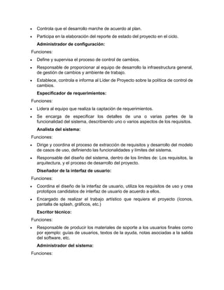 Controla que el desarrollo marche de acuerdo al plan.
  Participa en la elaboración del reporte de estado del proyecto en el ciclo.
  Administrador de configuración:
Funciones:
  Define y supervisa el proceso de control de cambios.
  Responsable de proporcionar al equipo de desarrollo la infraestructura general,
  de gestión de cambios y ambiente de trabajo.
  Establece, controla e informa al Líder de Proyecto sobre la política de control de
  cambios.
  Especificador de requerimientos:
Funciones:
  Lidera al equipo que realiza la captación de requerimientos.
  Se encarga de especificar los detalles de una o varias partes de la
  funcionalidad del sistema, describiendo uno o varios aspectos de los requisitos.
  Analista del sistema:
Funciones:
  Dirige y coordina el proceso de extracción de requisitos y desarrollo del modelo
  de casos de uso, definiendo las funcionalidades y límites del sistema.
  Responsable del diseño del sistema, dentro de los límites de: Los requisitos, la
  arquitectura, y el proceso de desarrollo del proyecto.
  Diseñador de la interfaz de usuario:
Funciones:
  Coordina el diseño de la interfaz de usuario, utiliza los requisitos de uso y crea
  prototipos candidatos de interfaz de usuario de acuerdo a ellos.
  Encargado de realizar el trabajo artístico que requiera el proyecto (íconos,
  pantalla de splash, gráficos, etc.)
  Escritor técnico:
Funciones:
  Responsable de producir los materiales de soporte a los usuarios finales como
  por ejemplo: guías de usuarios, textos de la ayuda, notas asociadas a la salida
  del software, etc.
  Administrador del sistema:
Funciones:
 