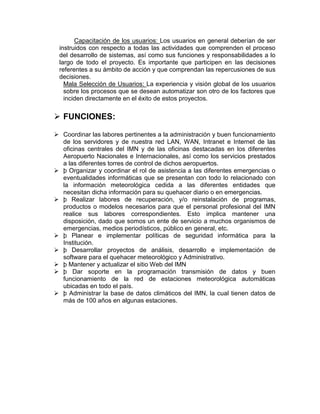 Capacitación de los usuarios: Los usuarios en general deberían de ser
 instruidos con respecto a todas las actividades que comprenden el proceso
 del desarrollo de sistemas, así como sus funciones y responsabilidades a lo
 largo de todo el proyecto. Es importante que participen en las decisiones
 referentes a su ámbito de acción y que comprendan las repercusiones de sus
 decisiones.
   Mala Selección de Usuarios: La experiencia y visión global de los usuarios
   sobre los procesos que se desean automatizar son otro de los factores que
   inciden directamente en el éxito de estos proyectos.


 FUNCIONES:

 Coordinar las labores pertinentes a la administración y buen funcionamiento
  de los servidores y de nuestra red LAN, WAN, Intranet e Internet de las
  oficinas centrales del IMN y de las oficinas destacadas en los diferentes
  Aeropuerto Nacionales e Internacionales, así como los servicios prestados
  a las diferentes torres de control de dichos aeropuertos.
 þ Organizar y coordinar el rol de asistencia a las diferentes emergencias o
  eventualidades informáticas que se presentan con todo lo relacionado con
  la información meteorológica cedida a las diferentes entidades que
  necesitan dicha información para su quehacer diario o en emergencias.
 þ Realizar labores de recuperación, y/o reinstalación de programas,
  productos o modelos necesarios para que el personal profesional del IMN
  realice sus labores correspondientes. Esto implica mantener una
  disposición, dado que somos un ente de servicio a muchos organismos de
  emergencias, medios periodísticos, público en general, etc.
 þ Planear e implementar políticas de seguridad informática para la
  Institución.
 þ Desarrollar proyectos de análisis, desarrollo e implementación de
  software para el quehacer meteorológico y Administrativo.
 þ Mantener y actualizar el sitio Web del IMN
 þ Dar soporte en la programación transmisión de datos y buen
  funcionamiento de la red de estaciones meteorológica automáticas
  ubicadas en todo el país.
 þ Administrar la base de datos climáticos del IMN, la cual tienen datos de
  más de 100 años en algunas estaciones.
 