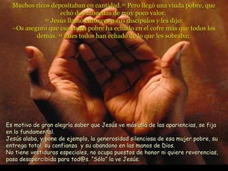 Muchos ricos depositaban en cantidad.42 Pero llegó una viuda pobre, que
                  echó dos monedas de muy poco valor.
            43
               Jesús llamó entonces a sus discípulos y les dijo:
  –Os aseguro que esa viuda pobre ha echado en el cofre más que todos los
          demás. 44 Pues todos han echado de lo que les sobraba;




Es motivo de gran alegría saber que Jesús ve más allá de las apariencias, se fija
en lo fundamental.
Jesús alaba, y pone de ejemplo, la generosidad silenciosa de esa mujer pobre, su
entrega total, su confianza y su abandono en las manos de Dios.
No tiene vestiduras especiales, no ocupa puestos de honor ni quiere reverencias,
pasa desapercibida para tod@s. “Sólo” la ve Jesús.
 