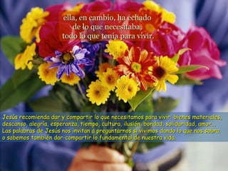 ella, en cambio, ha echado
                         de lo que necesitaba,
                      todo lo que tenía para vivir.




Jesús recomienda dar y compartir lo que necesitamos para vivir: bienes materiales,
descanso, alegría, esperanza, tiempo, cultura, ilusión, bondad, solidaridad, amor...
Las palabras de Jesús nos invitan a preguntarnos si vivimos dando lo que nos sobra
o sabemos también dar-compartir lo fundamental de nuestra vida.
 