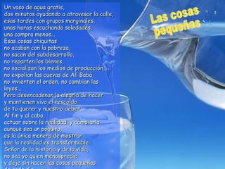 Un vaso de agua gratis,
dos minutos ayudando a atravesar la calle,
esas tardes con grupos marginales,
unas horas escuchando soledades,
una compra menos...
Esas cosas chiquitas
no acaban con la pobreza,
no sacan del subdesarrollo,
no reparten los bienes,
no socializan los medios de producción,
no expolian las cuevas de Alí Babá,
no invierten el orden, no cambian las
leyes...
Pero desencadenan la alegría de hacer
y mantienen vivo el rescoldo
de tu querer y nuestro deber.
Al fin y al cabo,
actuar sobre la realidad, y cambiarla
aunque sea un poquito,
es la única manera de mostrar
que la realidad es transformable.
Señor de la historia y de la vida,
no sea yo quien menosprecie
y deje sin hacer las cosas pequeñas
 