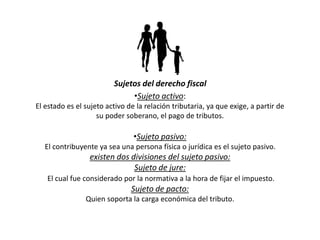 Sujetos del derecho fiscal
•Sujeto activo:
El estado es el sujeto activo de la relación tributaria, ya que exige, a partir de
su poder soberano, el pago de tributos.
•Sujeto pasivo:
El contribuyente ya sea una persona física o jurídica es el sujeto pasivo.
existen dos divisiones del sujeto pasivo:
Sujeto de jure:
El cual fue considerado por la normativa a la hora de fijar el impuesto.
Sujeto de pacto:
Quien soporta la carga económica del tributo.
 