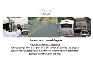 Impuestos en razón del sujeto
•Impuestos reales y objetivos
Son los que gravan a las personas sin tomar en cuenta sus propias
características personales, no admiten ningún tipo de descuento.
Ejemplo : contribución urbana.
 