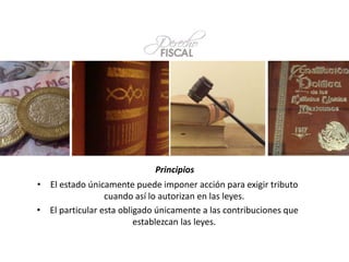 • El estado únicamente puede imponer acción para exigir tributo
cuando así lo autorizan en las leyes.
• El particular esta obligado únicamente a las contribuciones que
establezcan las leyes.
Principios
 