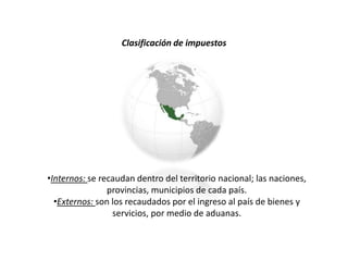 Clasificación de impuestos
•Internos: se recaudan dentro del territorio nacional; las naciones,
provincias, municipios de cada país.
•Externos: son los recaudados por el ingreso al país de bienes y
servicios, por medio de aduanas.
 