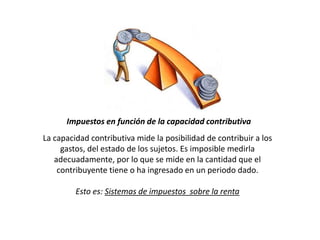 Impuestos en función de la capacidad contributiva
La capacidad contributiva mide la posibilidad de contribuir a los
gastos, del estado de los sujetos. Es imposible medirla
adecuadamente, por lo que se mide en la cantidad que el
contribuyente tiene o ha ingresado en un periodo dado.
Esto es: Sistemas de impuestos sobre la renta
 
