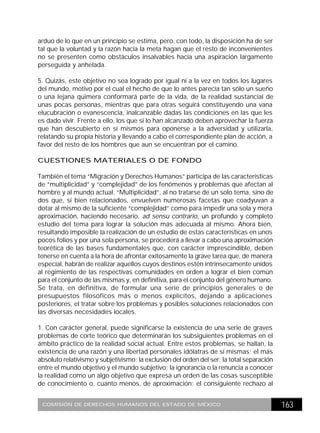 arduo de lo que en un principio se estima, pero, con todo, la disposición ha de ser
tal que la voluntad y la razón hacia la meta hagan que el resto de inconvenientes
no se presenten como obstáculos insalvables hacia una aspiración largamente
perseguida y anhelada.

5. Quizás, este objetivo no sea logrado por igual ni a la vez en todos los lugares
del mundo, motivo por el cual el hecho de que lo antes parecía tan sólo un sueño
o una lejana quimera conformará parte de la vida, de la realidad sustancial de
unas pocas personas, mientras que para otras seguirá constituyendo una vana
elucubración o evanescencia, inalcanzable dadas las condiciones en las que les
es dado vivir. Frente a ello, los que sí lo han alcanzado deben aprovechar la fuerza
que han descubierto en sí mismos para oponerse a la adversidad y utilizarla,
relatando su propia historia y llevando a cabo el correspondiente plan de acción, a
favor del resto de los hombres que aun se encuentran por el camino.

CUESTIONES MATERIALES O DE FONDO

También el tema “Migración y Derechos Humanos” participa de las características
de “multiplicidad” y “complejidad” de los fenómenos y problemas que afectan al
hombre y al mundo actual. “Multiplicidad”, al no tratarse de un solo tema, sino de
dos que, si bien relacionados, envuelven numerosas facetas que coadyuvan a
dotar al mismo de la suficiente “complejidad” como para impedir una sola y mera
aproximación, haciendo necesario, ad sensu contrario, un profundo y completo
estudio del tema para lograr la solución más adecuada al mismo. Ahora bien,
resultando imposible la realización de un estudio de estas características en unos
pocos folios y por una sola persona, se procederá a llevar a cabo una aproximación
teorética de las bases fundamentales que, con carácter imprescindible, deben
tenerse en cuenta a la hora de afrontar exitosamente la grave tarea que, de manera
especial, habrán de realizar aquellos cuyos destinos estén intrínsecamente unidos
al regimiento de las respectivas comunidades en orden a lograr el bien común
para el conjunto de las mismas y, en definitiva, para el conjunto del género humano.
Se trata, en definitiva, de formular una serie de principios generales o de
presupuestos filosóficos más o menos explícitos, dejando a aplicaciones
posteriores, el tratar sobre los problemas y posibles soluciones relacionados con
las diversas necesidades locales.

1. Con carácter general, puede significarse la existencia de una serie de graves
problemas de corte teórico que determinarán los subsiguientes problemas en el
ámbito práctico de la realidad social actual. Entre estos problemas, se hallan, la
existencia de una razón y una libertad personales idólatras de sí mismas; el más
absoluto relativismo y subjetivismo; la exclusión del orden del ser; la total separación
entre el mundo objetivo y el mundo subjetivo; la ignorancia o la renuncia a conocer
la realidad como un algo objetivo que expresa un orden de las cosas susceptible
de conocimiento o, cuanto menos, de aproximación; el consiguiente rechazo al


 COMISIÓN DE DERECHOS HUMANOS DEL ESTADO DE MÉXICO                                         163
 