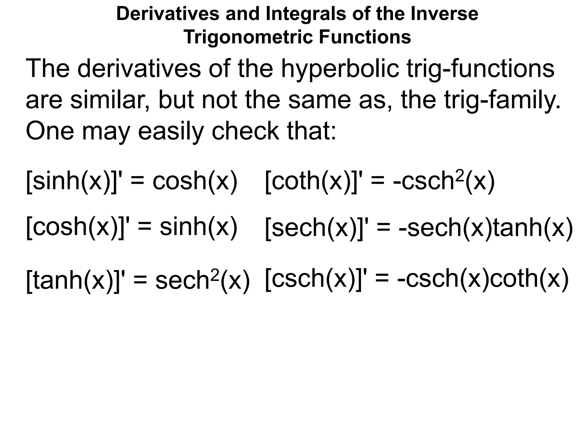 Derivatives and Integrals of the Inverse
Trigonometric Functions
The derivatives of the hyperbolic trig-functions
are similar, but not the same as, the trig-family.
One may easily check that:
[sinh(x)]' = cosh(x)
[cosh(x)]' = sinh(x)
[tanh(x)]' = sech2(x)
[coth(x)]' = -csch2(x)
[sech(x)]' = -sech(x)tanh(x)
[csch(x)]' = -csch(x)coth(x)

F
r
a
n
k
M
a
2
0
0
6
 