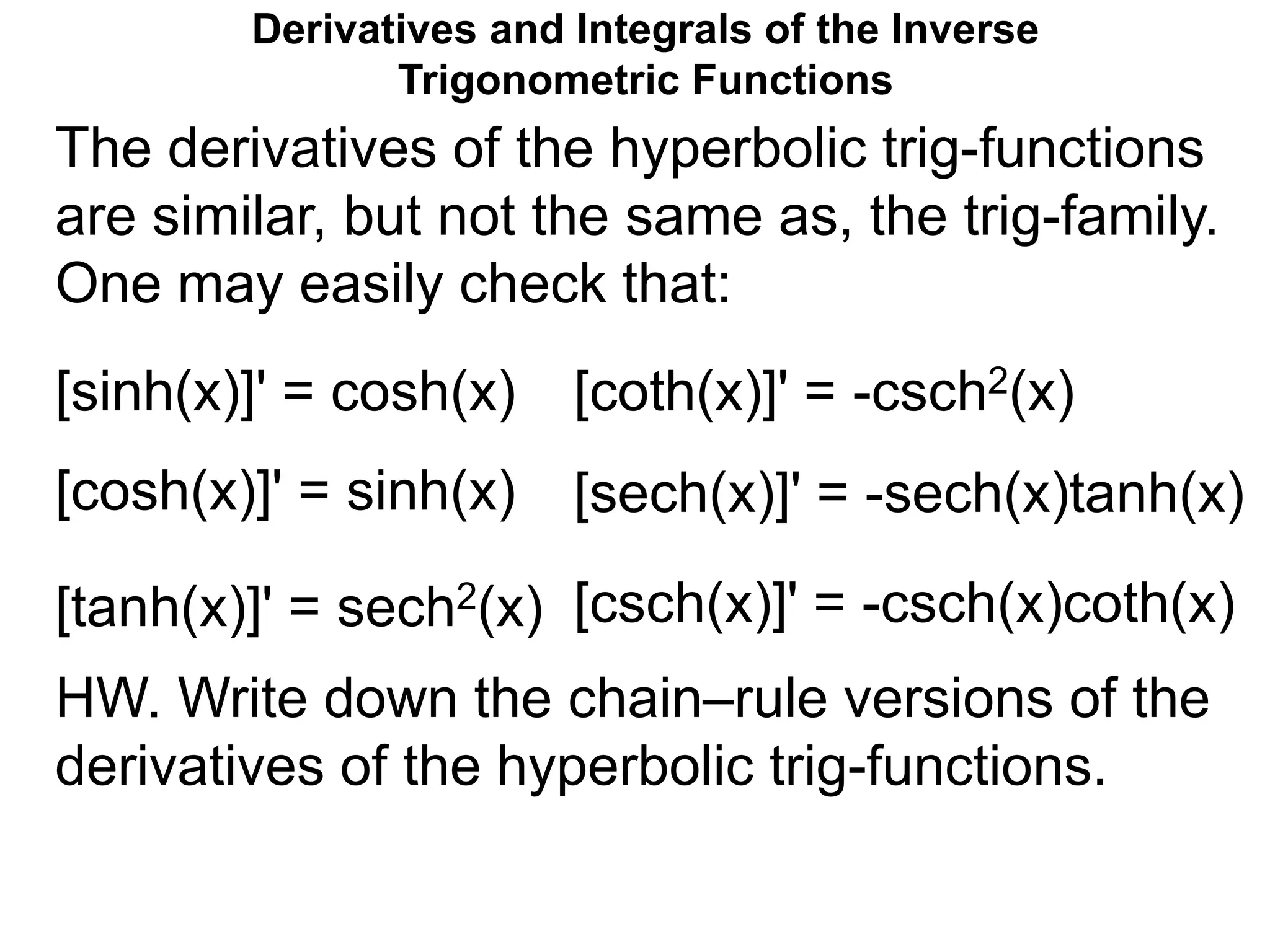 Derivatives and Integrals of the Inverse
Trigonometric Functions
The derivatives of the hyperbolic trig-functions
are similar, but not the same as, the trig-family.
One may easily check that:
[sinh(x)]' = cosh(x)
[cosh(x)]' = sinh(x)
[tanh(x)]' = sech2(x)
[coth(x)]' = -csch2(x)
[sech(x)]' = -sech(x)tanh(x)
[csch(x)]' = -csch(x)coth(x)
HW. Write down the chain–rule versions of the
derivatives of the hyperbolic trig-functions.
 