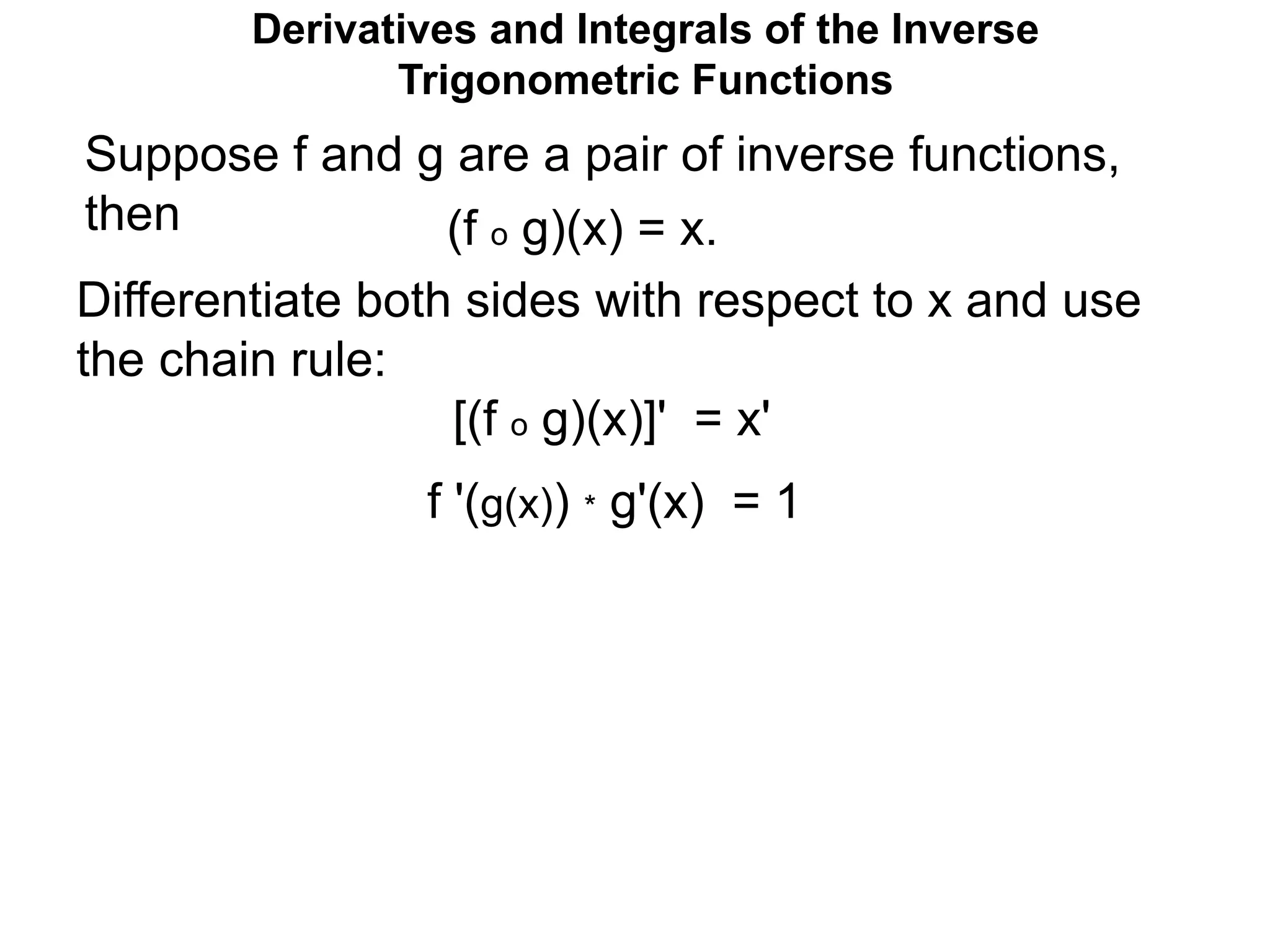 Suppose f and g are a pair of inverse functions,
then (f o g)(x) = x.
Differentiate both sides with respect to x and use
the chain rule:
[(f o g)(x)]' = x'
f '(g(x)) * g'(x) = 1
Derivatives and Integrals of the Inverse
Trigonometric Functions
 