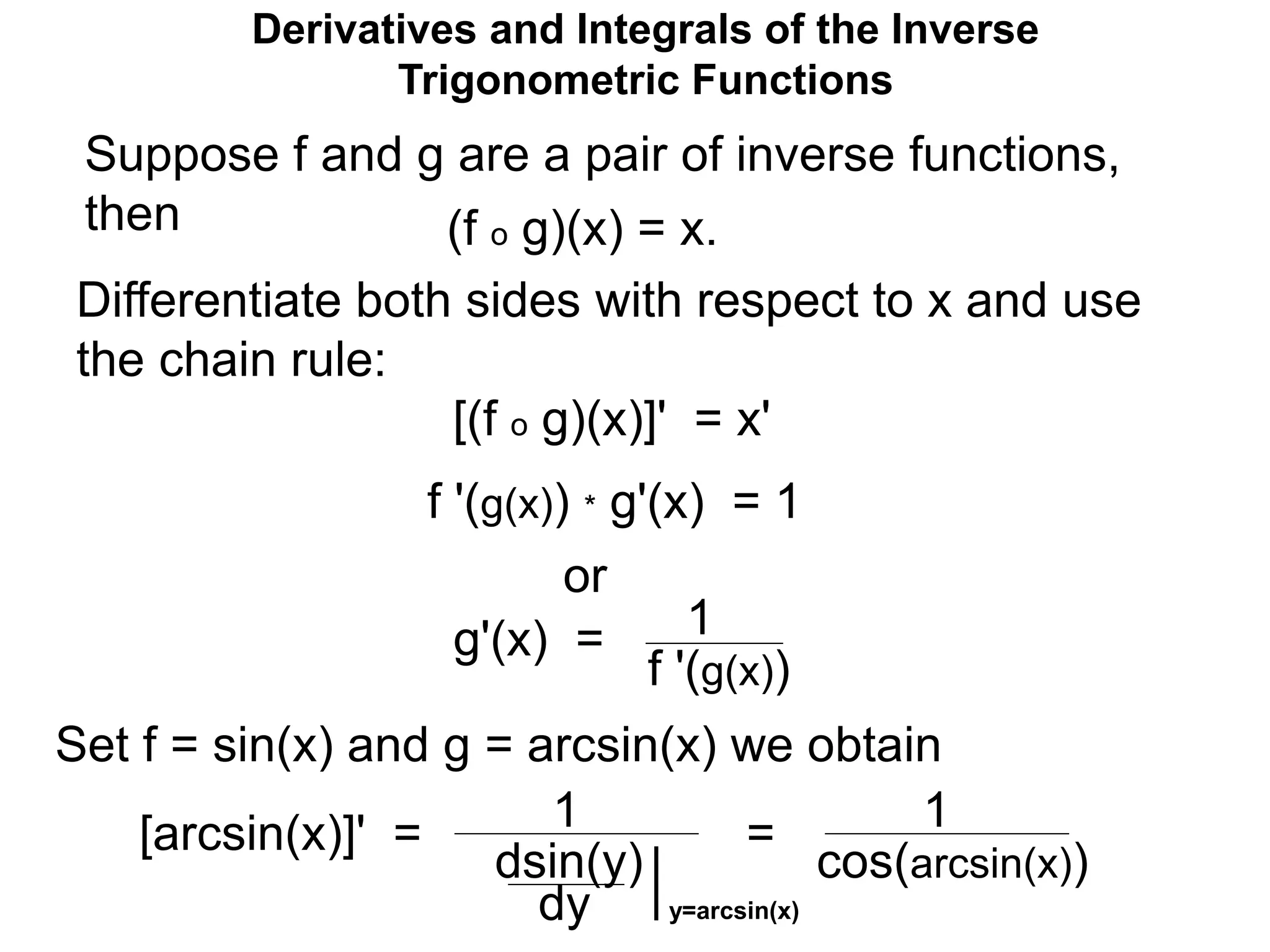 Suppose f and g are a pair of inverse functions,
then (f o g)(x) = x.
Differentiate both sides with respect to x and use
the chain rule:
[(f o g)(x)]' = x'
f '(g(x)) * g'(x) = 1
or
g'(x) = 1
f '(g(x))
Set f = sin(x) and g = arcsin(x) we obtain
[arcsin(x)]' = 1
dsin(y)
1
cos(arcsin(x))
=
Derivatives and Integrals of the Inverse
Trigonometric Functions
dy y=arcsin(x)
 