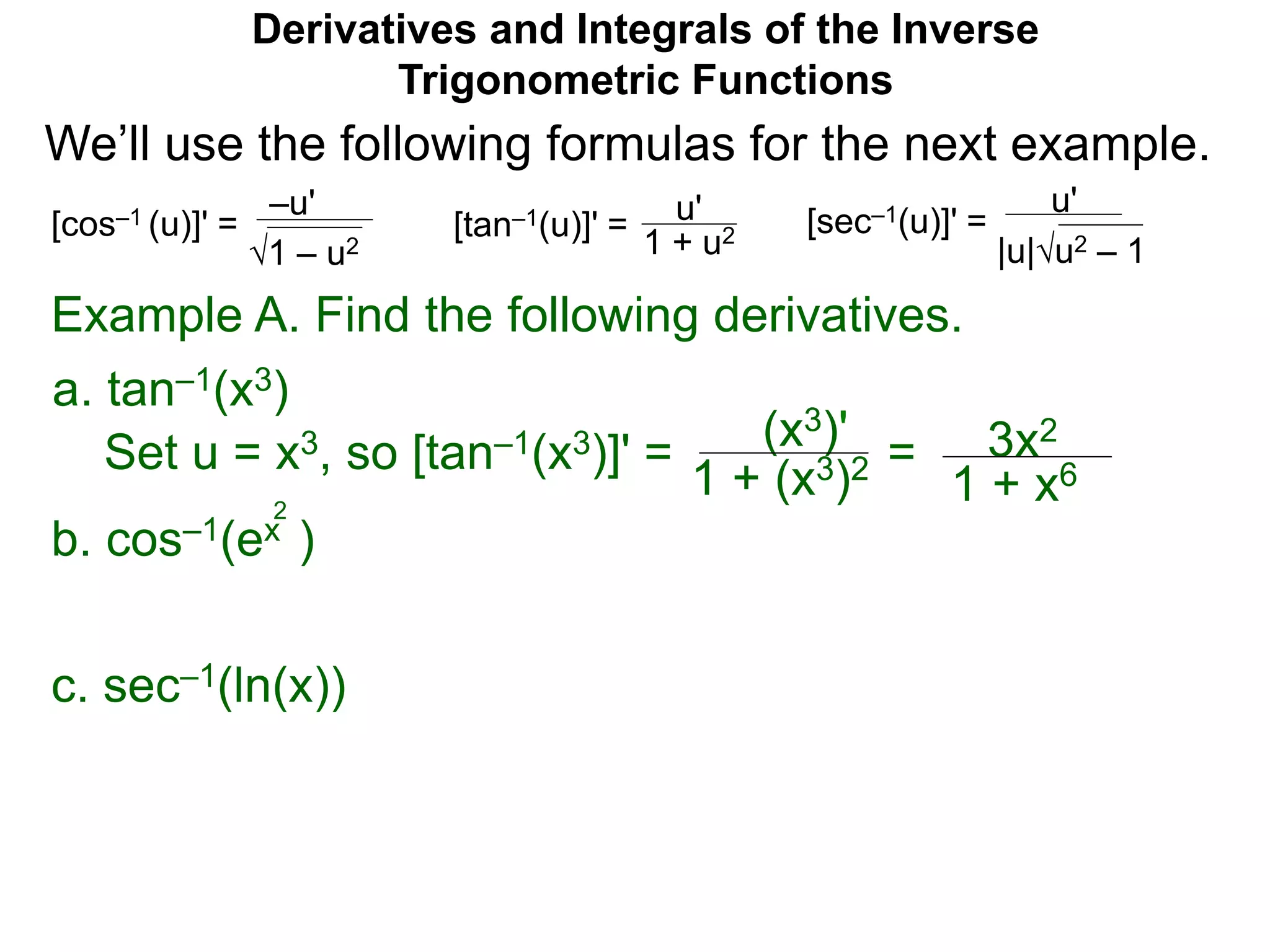 Derivatives and Integrals of the Inverse
Trigonometric Functions
b. cos–1(ex )
2
Example A. Find the following derivatives.
Set u = x3, so [tan–1(x3)]' = (x3)'
1 + (x3)2 = 3x2
1 + x6
a. tan–1(x3)
–u'
1 – u2
[cos–1 (u)]' = u'
1 + u2[tan–1(u)]' =
u'
|u|u2 – 1
[sec–1(u)]' =
We’ll use the following formulas for the next example.
c. sec–1(ln(x))
 