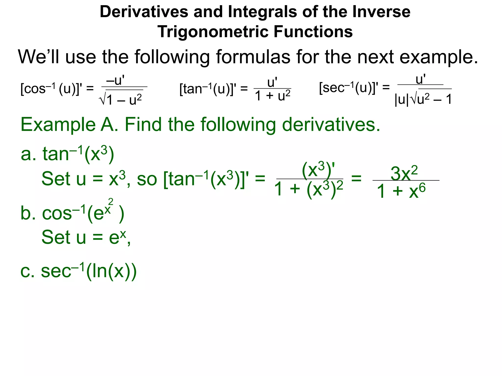 Derivatives and Integrals of the Inverse
Trigonometric Functions
b. cos–1(ex )
Set u = ex,
2
Example A. Find the following derivatives.
Set u = x3, so [tan–1(x3)]' = (x3)'
1 + (x3)2 = 3x2
1 + x6
a. tan–1(x3)
–u'
1 – u2
[cos–1 (u)]' = u'
1 + u2[tan–1(u)]' =
u'
|u|u2 – 1
[sec–1(u)]' =
We’ll use the following formulas for the next example.
c. sec–1(ln(x))
 