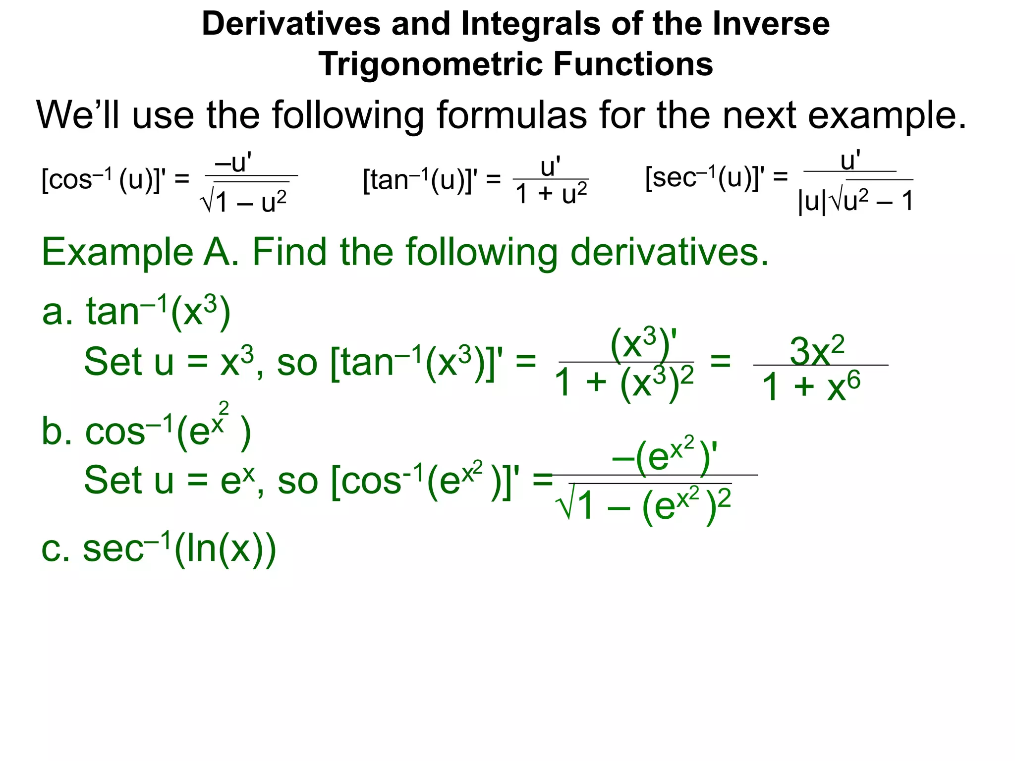 Derivatives and Integrals of the Inverse
Trigonometric Functions
b. cos–1(ex )
Set u = ex, so [cos-1(ex )]' =
2
2
1 – (ex )2
–(ex )'
2
2
Example A. Find the following derivatives.
Set u = x3, so [tan–1(x3)]' = (x3)'
1 + (x3)2 = 3x2
1 + x6
a. tan–1(x3)
–u'
1 – u2
[cos–1 (u)]' = u'
1 + u2[tan–1(u)]' =
u'
|u|u2 – 1
[sec–1(u)]' =
We’ll use the following formulas for the next example.
c. sec–1(ln(x))
 