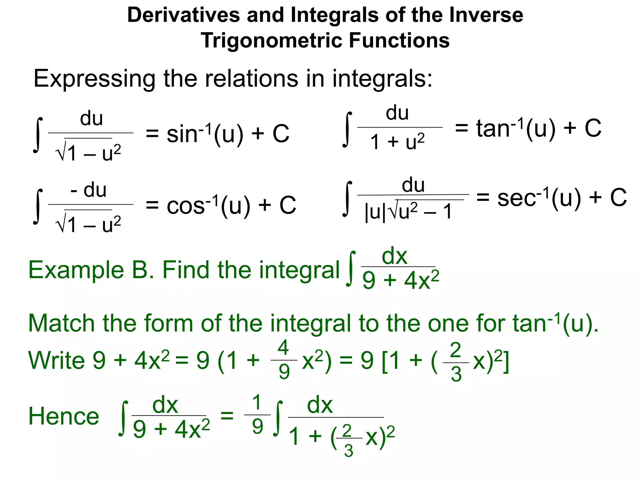 Derivatives and Integrals of the Inverse
Trigonometric Functions
= sin-1(u) + C
1 – u2
du
Expressing the relations in integrals:
∫
= cos-1(u) + C
1 – u2
- du
∫
= tan-1(u) + C
du
∫ 1 + u2
= sec-1(u) + C∫
Match the form of the integral to the one for tan-1(u).
Write 9 + 4x2 = 9 (1 + x2) = 9 [1 + ( x)2]2
3
4
9
Hence dx
9 + 4x2∫ = dx
1 + ( x)2∫
1
9 2
3
|u|u2 – 1
du
Example B. Find the integral ∫
dx
9 + 4x2
 