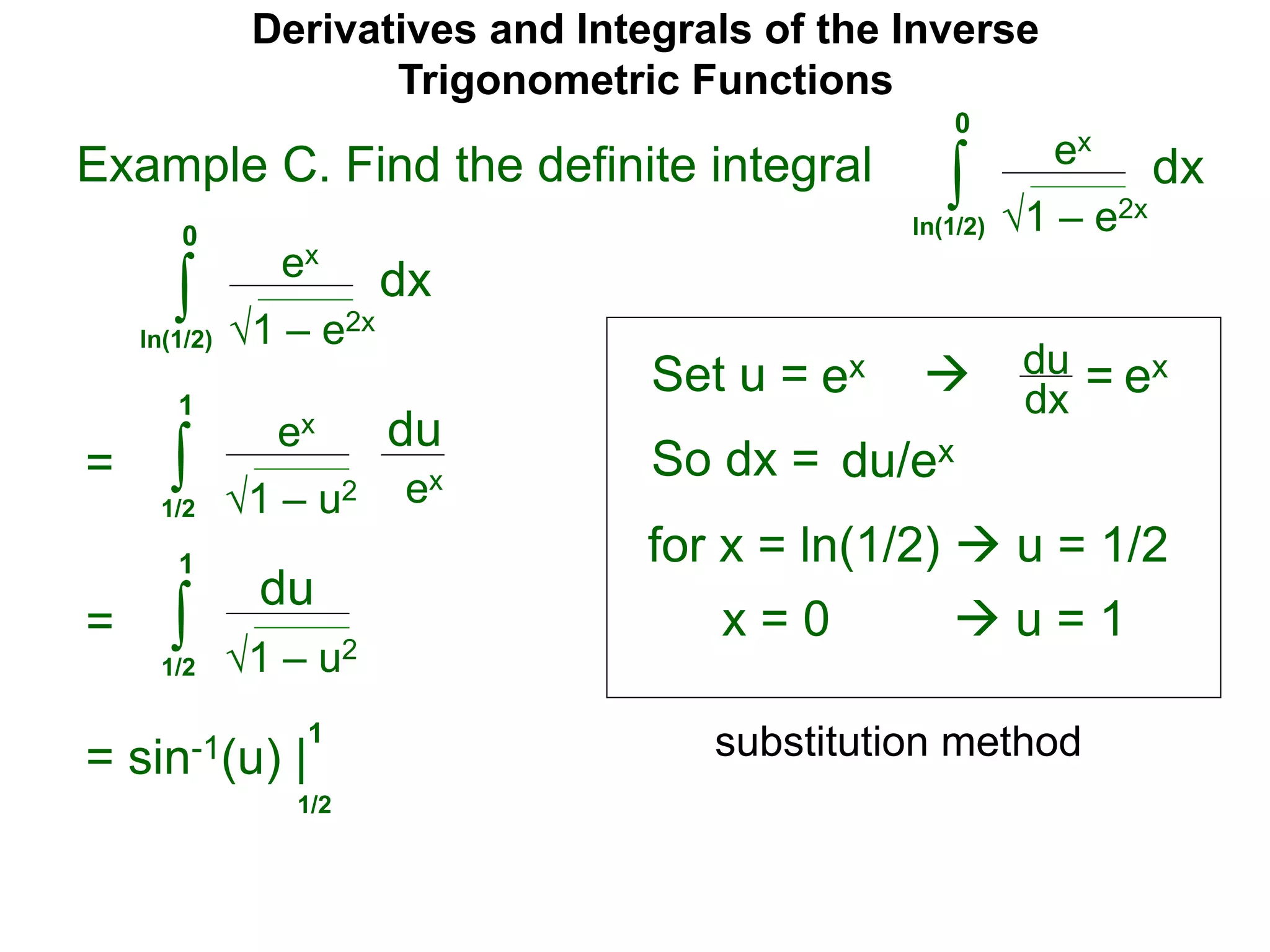 Derivatives and Integrals of the Inverse
Trigonometric Functions
Set u =
ex
∫
 du
dx =
So dx = du/ex
=
substitution method
Example C. Find the definite integral
1 – e2x
dx
0
ln(1/2)
ex
∫ 1 – e2x
dx
0
ln(1/2)
ex ex
for x = ln(1/2)  u = 1/2
x = 0  u = 1
ex
∫ 1 – u2
du
1
1/2
ex
= ∫ 1 – u2
du
1
1/2
= sin-1(u) |
1/2
1
 