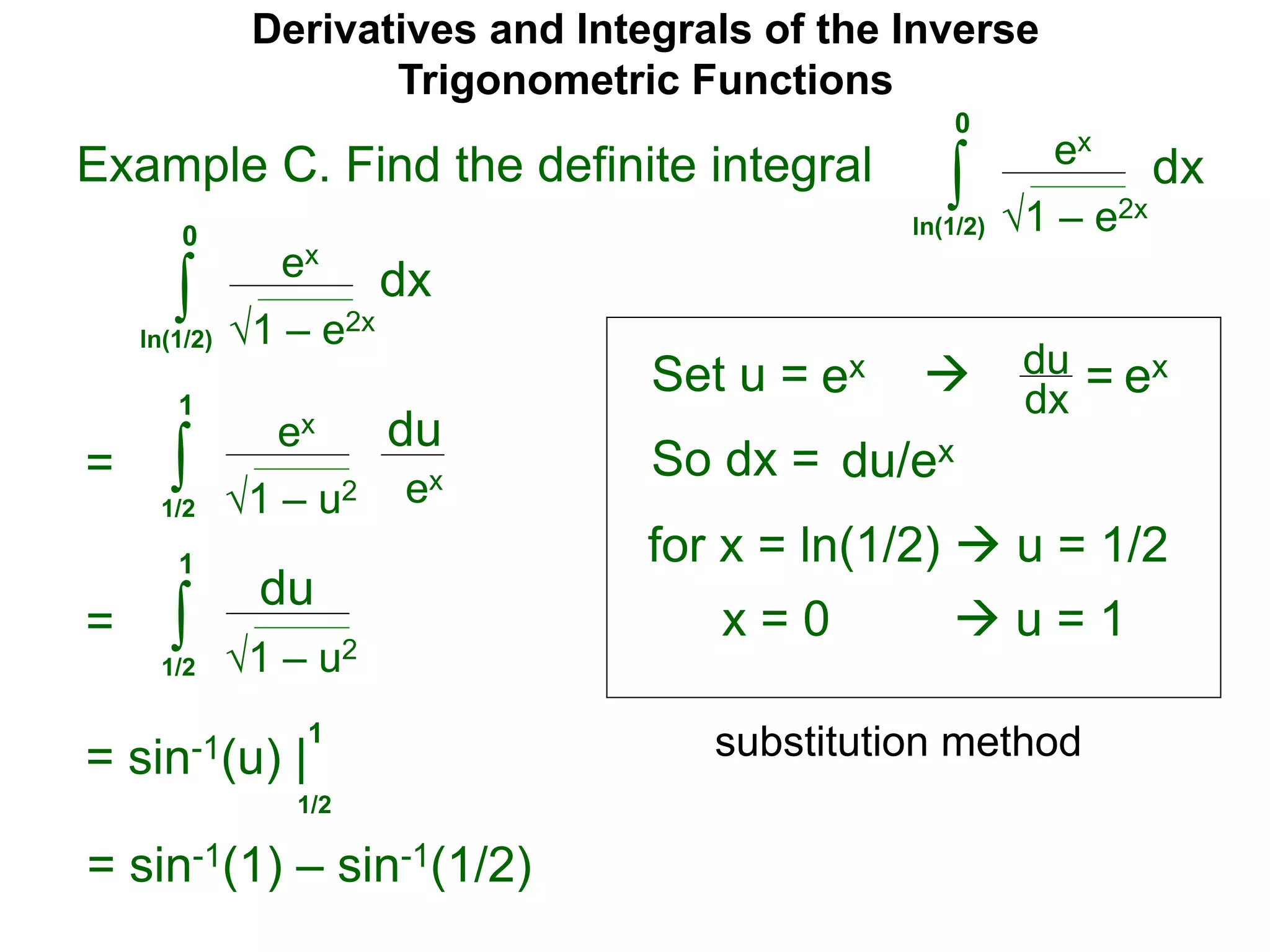 Derivatives and Integrals of the Inverse
Trigonometric Functions
Set u =
ex
∫
 du
dx =
So dx = du/ex
=
substitution method
Example C. Find the definite integral
1 – e2x
dx
0
ln(1/2)
ex
∫ 1 – e2x
dx
0
ln(1/2)
ex ex
for x = ln(1/2)  u = 1/2
x = 0  u = 1
ex
∫ 1 – u2
du
1
1/2
ex
= ∫ 1 – u2
du
1
1/2
= sin-1(u) |
1/2
1
= sin-1(1) – sin-1(1/2)
 
