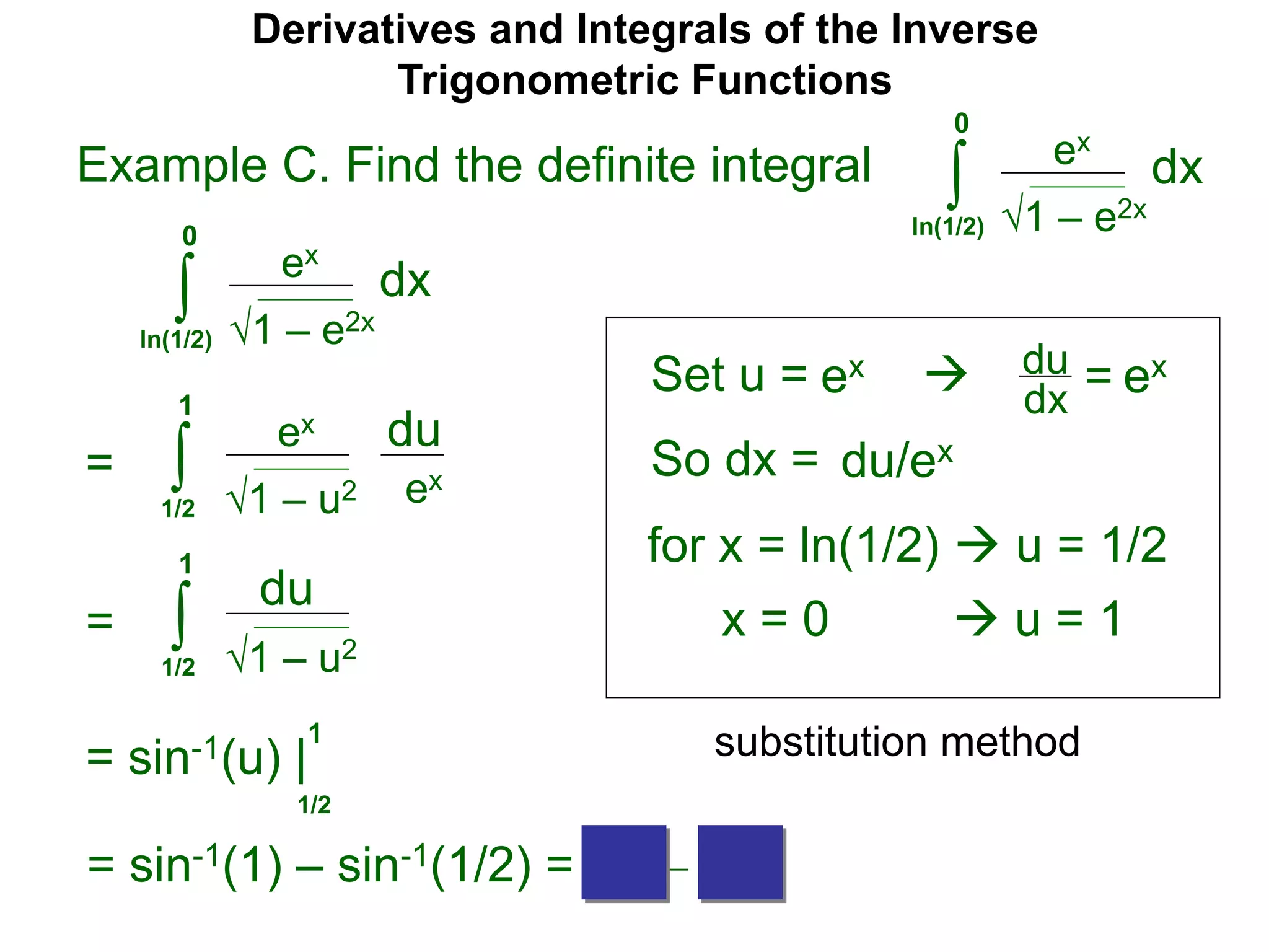 Derivatives and Integrals of the Inverse
Trigonometric Functions
Set u =
ex
∫
 du
dx =
So dx = du/ex
=
substitution method
Example C. Find the definite integral
1 – e2x
dx
0
ln(1/2)
ex
∫ 1 – e2x
dx
0
ln(1/2)
ex ex
for x = ln(1/2)  u = 1/2
x = 0  u = 1
ex
∫ 1 – u2
du
1
1/2
ex
= ∫ 1 – u2
du
1
1/2
= sin-1(u) |
1/2
1
= sin-1(1) – sin-1(1/2) = π/2 – π/6
 