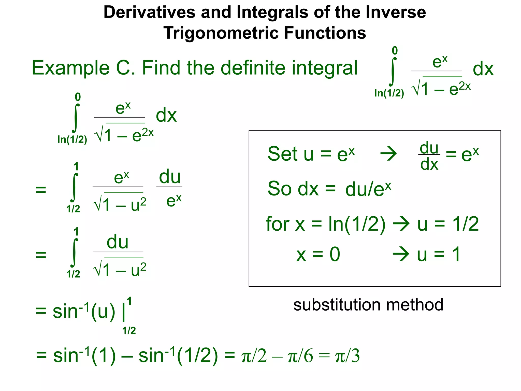 Derivatives and Integrals of the Inverse
Trigonometric Functions
Set u =
ex
∫
 du
dx =
So dx = du/ex
=
substitution method
Example C. Find the definite integral
1 – e2x
dx
0
ln(1/2)
ex
∫ 1 – e2x
dx
0
ln(1/2)
ex ex
for x = ln(1/2)  u = 1/2
x = 0  u = 1
ex
∫ 1 – u2
du
1
1/2
ex
= ∫ 1 – u2
du
1
1/2
= sin-1(u) |
1/2
1
= sin-1(1) – sin-1(1/2) = π/2 – π/6 = π/3
 