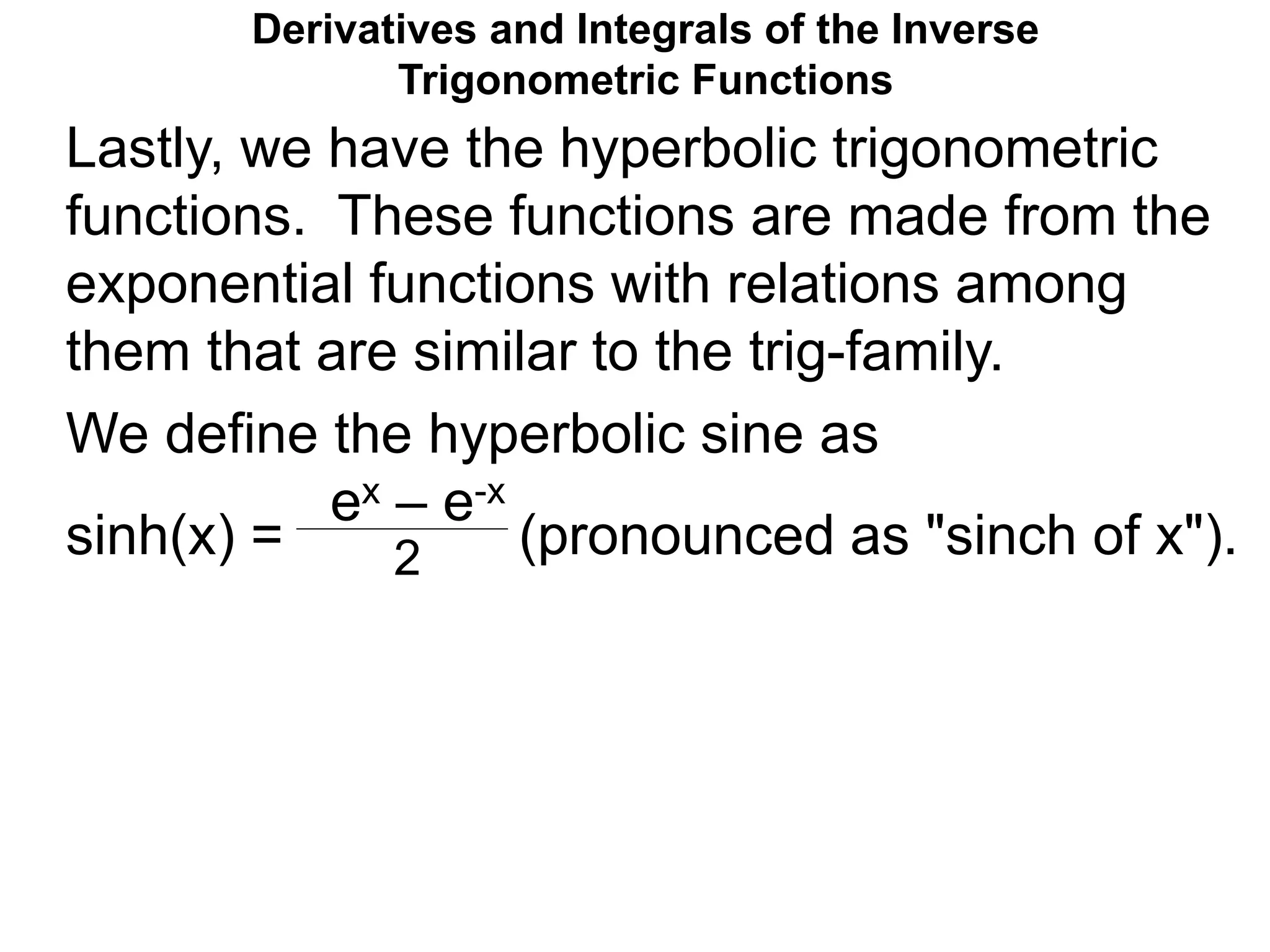 Derivatives and Integrals of the Inverse
Trigonometric Functions
We define the hyperbolic sine as
sinh(x) = (pronounced as "sinch of x").
ex – e-x
2
Lastly, we have the hyperbolic trigonometric
functions. These functions are made from the
exponential functions with relations among
them that are similar to the trig-family.
 