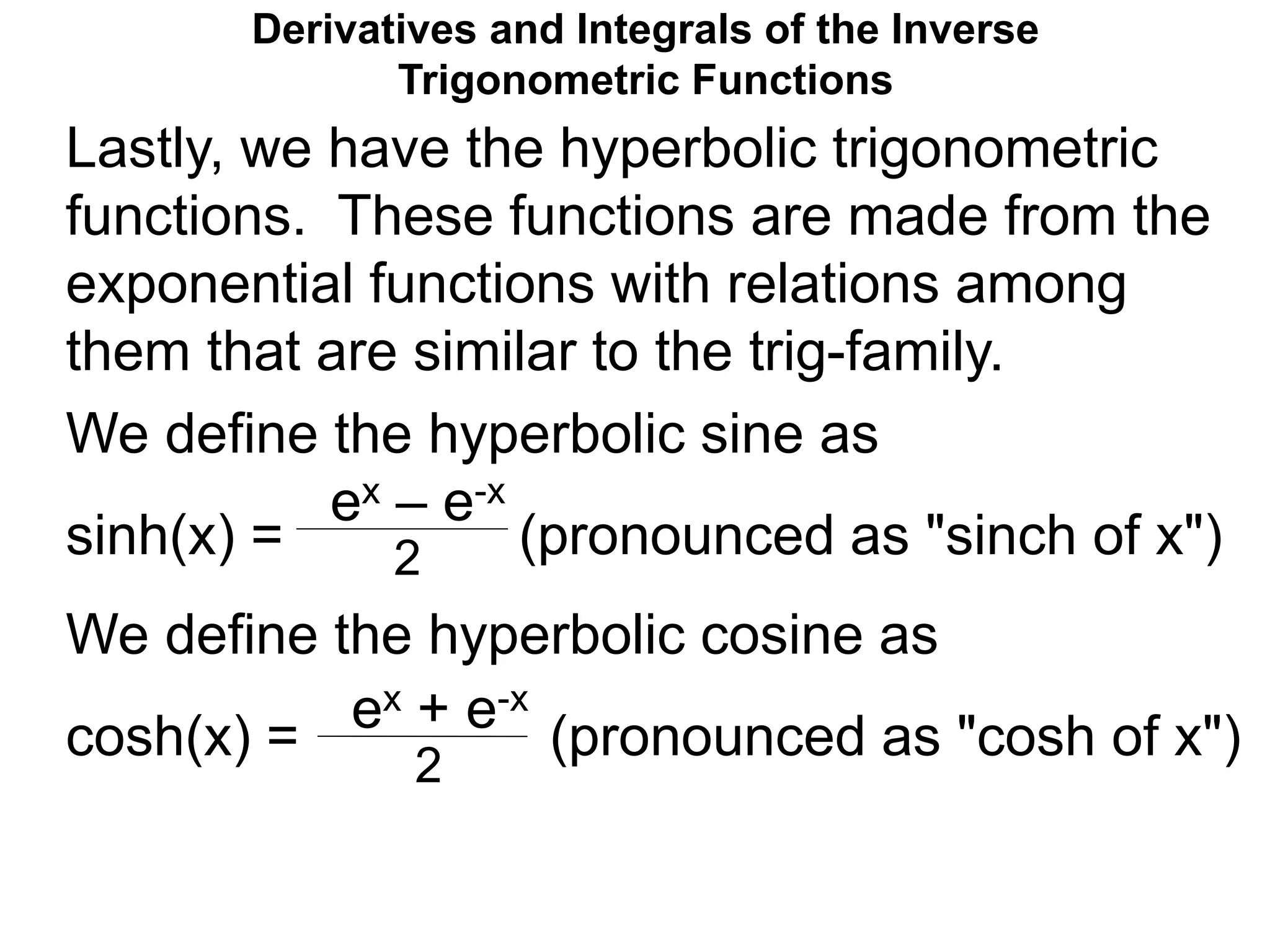 Derivatives and Integrals of the Inverse
Trigonometric Functions
We define the hyperbolic sine as
sinh(x) = (pronounced as "sinch of x")
We define the hyperbolic cosine as
cosh(x) = (pronounced as "cosh of x")
ex – e-x
2
ex + e-x
2
Lastly, we have the hyperbolic trigonometric
functions. These functions are made from the
exponential functions with relations among
them that are similar to the trig-family.
 