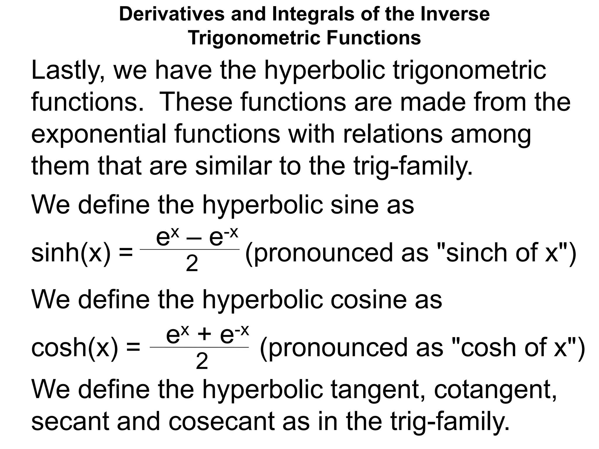 Derivatives and Integrals of the Inverse
Trigonometric Functions
We define the hyperbolic sine as
sinh(x) = (pronounced as "sinch of x")
We define the hyperbolic cosine as
cosh(x) = (pronounced as "cosh of x")
ex – e-x
2
ex + e-x
2
We define the hyperbolic tangent, cotangent,
secant and cosecant as in the trig-family.
Lastly, we have the hyperbolic trigonometric
functions. These functions are made from the
exponential functions with relations among
them that are similar to the trig-family.
 