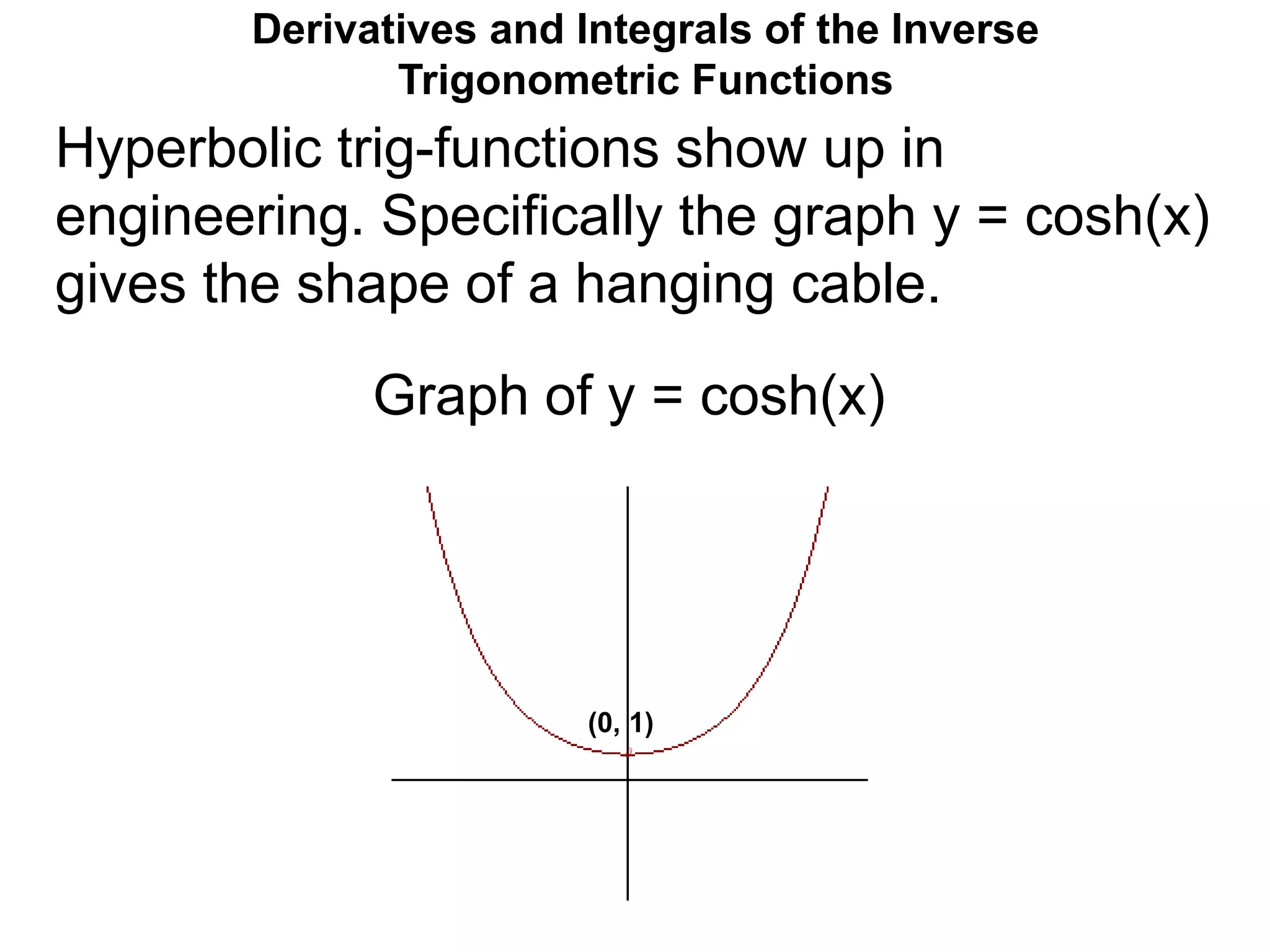 Derivatives and Integrals of the Inverse
Trigonometric Functions
Graph of y = cosh(x)
Hyperbolic trig-functions show up in
engineering. Specifically the graph y = cosh(x)
gives the shape of a hanging cable.
(0, 1)
 