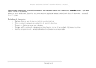 Programa da Disciplina de Desenho e Geometria Descritiva – 11ª Classe
Página 13 de 28
Na primeir parte do estudo desta disciplina é fundamental que haja uma clareza no aluno sobre o que seja uma projecção, pois será à volta desta
palavra que tudo vai se desenrolar.
Cada aluno deverá desde o início, preparar os seus planos ortogonais de projecção feitos de cartolina, sobre os quis irá desenvolver a capacidade
de ver no espaço.
Indicadores de desempenho
Explica as diferentes fases do desenvovimento da geometria descritiva;
 Aplica o vocabulário adequado para a disciplina de geometria descritiva;
 Compara um objecto real com as suas projecções.
 Distingue os diferentes tipos de projecção e os princípios base dos sistemas de representação diédrica e axonométrica;.
 Identifica no meio envolvente a aplicação prática dos diferentes sistemas de representação.
 