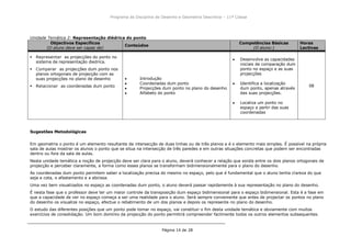 Programa da Disciplina de Desenho e Geometria Descritiva – 11ª Classe
Página 14 de 28
Unidade Temática 2: Representação diédrica do ponto
Objectivos Específicos
(O aluno deve ser capaz de)
Conteúdos
Competências Básicas
(O aluno:)
Horas
Lectivas
 Representar as projecções do ponto no
sistema de representação diedrica.
 Comparar as projecções dum ponto nos
planos ortogonais de projecção com as
suas projecções no plano de desenho
 Relacionar as coordenadas dum ponto
Introdução
Coordenadas dum ponto
Projecções dum ponto no plano do desenho
Alfabeto do ponto
Desenvolve as capacidades
iniciais de comparação dum
ponto no espaço e as suas
projecções
Identifica a localização
dum ponto, apenas através
das suas projecções.
Localiza um ponto no
espaço a partir das suas
coordenadas
08
Sugestões Metodológicas
Em geometria o ponto é um elemento resultante da intersecção de duas linhas ou de três planos e é o elemento mais simples. É possível na própria
sala de aulas mostrar os alunos o ponto que se situa na intersecção de três paredes e em outras situações concretas que podem ser encontradas
dentro ou fora da sala de aulas.
Nesta unidade temática a noção de projecção deve ser clara para o aluno, deverá conhecer a relação que existe entre os dois planos ortogonais de
projecção e perceber claramente, a forma como esses planos se transformam bidimensionalmente para o plano do desenho.
As coordenadas dum ponto permitem saber a localização precisa do mesmo no espaço, pelo que é fundamental que o aluno tenha clareza do que
seja a cota, o afastamento e a abcissa.
Uma vez bem visualizados no espaço as coordenadas dum ponto, o aluno deverá passar rapidamente à sua representação no plano do desenho.
É nesta fase que o professor deve ter um maior controle da transposição dum espaço bidimensional para o espaço bidimensional. Esta é a fase em
que a capacidade de ver no espaço começa a ser uma realidade para o aluno. Será sempre conveniente que antes de projectar os pontos no plano
do desenho os visualize no espaço, efectue o rebatimento de um dos planos e depois os represente no plano do desenho.
O estudo das diferentes posições que um ponto pode tomar no espaço, vai constituir o fim desta unidade temática e obviamente com muitos
exercícios de consolidação. Um bom domínio da projecção do ponto permitirá compreender facilmente todos os outros elementos subsequentes.
 