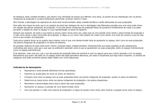 Programa da Disciplina de Desenho e Geometria Descritiva – 11ª Classe
Página 17 de 28
de destaque nesta unidade temática, pois dentre uma infinidade de pontos que definem uma recta, os pontos da sua intersecção com os planos
ortogonais de projecção e os plano bissectores permitirão conhecer melhor a recta.
Sem dúvida, a abordagem do segmento de recta será revista também nesta unidade temática e serão efectuadas as suas projecções.
Para além dos traços da recta que é um aspecto de particular destaque far-se-á a abordagem das diferentes posições que uma recta pode tomar
em relação aos planos ortogonais de projecção. O uso dos planos ortogonais de projecção feitos de cartolina é fundamental de modo a se pode
perceber a relação da recta no espaço e a sua representação no plano do desenho.
Sempre que possível, de modo a que todos os alunos vejam duma única vez, pode usar-se uma parede como sendo o plano frontal de projecção e
o chão como sendo o plano horizontal de projecção. A régua ou um outro meio poderá ser usado como sendo uma recta de maneira a que se veja
como é que surgem as projecções.
Cada aluno poderá dirigir-se ao quadro para mostrar como é que uma derterminada recta se apresenta no espaço, bem como as suas projecções
nos planos ortogonais de projecção e no plano do desenho.
As posições relativas de duas recta será o último conteúdo desta unidade temática. Evidentemente que essas posições já são sobejamente
conhecidas pelo aluno, pelo que o que aqui se pretende é aprender como é que se apresentam as suas projecções, tanto no espaço tridimensional
como no espaço bidimensional.
É de salientar, mais uma vez, que o uso dos planos de projecção feitos de cartolina é uma via segura para que o aluno aprenda a ver no espaço.
Recordamos que quem não sabe ver no espaço ainda não sabe geometria descritiva, por issso é importante que haja maior empenho, no sentido de
assegurar que esses primeiros passos sejam dados com muita segurança.
Indicadores de desempenho
Representa a recta através diferentes formas aprendidas;
 Desenha as projecções da recta no plano do desenho;
 Compara uma recta no espaço com as suas projecções tanto nos planos ortogonais de projecção, quanto no plano do desenho;
 Determina os traços duma recta nos planos ortogonais de projecção e nos planos bissectores;
 Reconhece a denominação duma recta a partir das suas projecções;
 Apresenta no espaço a posição de uma determinada recta.
 Usa uma parede e o chão como planos de projecção e a régua do quadro como recta, para mostrar a posição duma recta no espaço.
 