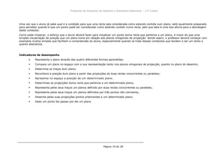 Programa da Disciplina de Desenho e Geometria Descritiva – 11ª Classe
Página 19 de 28
Uma vez que o aluno já sabe qual é a condição para que uma recta seja considerada como estando contida num plano, está igualmente preparado
para perceber quando é que um ponto pode ser considerado como estando contido numa recta, pelo que esta é uma boa altura para a abordagem
deste conteúdo.
Como pode imaginar, o esforço que o aluno deverá fazer para visualizar um ponto duma recta que pertence a um plano, é maior do que uma
simples visualização da posição que um plano toma em relação aos planos ortogonais de projacção. Sendo assim, o professor deverá começar com
exemplos muitos simples que facilitem a compreensão do aluno, especialmente quendo se trata desses conteúdos que tendem a ser um tanto a
quanto abstractos.
Indicadores de desempenho
Representa o plano através das quatro diferentes formas aprendidas;
 Compara um plano no espaço com a sua representação tanto nos planos ortogonais de projecção, quanto no plano do desenho;
 Determina os traços dum plano;
 Reconhece a posição dum plano a partir das projecções de duas rectas concorrentes ou paralelas;
 Apresenta no espaço a posição de um determinado plano.
 Determinas as projecções duma recta que pertence a um determinado plano;
 Representa pelos seus traços um planos definido por duas rectas concorrentes ou paralelas;
 Representa pelos seus traços um planos definidos por três pontos não colineares;
 Desenha pelas suas projecções pontos prtencentes a um determinado plano;
 Dado um ponto faz passar por ele um plano
 