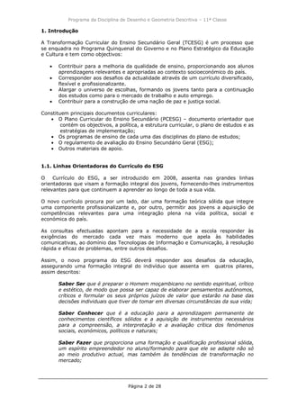 Programa da Disciplina de Desenho e Geometria Descritiva – 11ª Classe
Página 2 de 28
1. Introdução
A Transformação Curricular do Ensino Secundário Geral (TCESG) é um processo que
se enquadra no Programa Quinquenal do Governo e no Plano Estratégico da Educação
e Cultura e tem como objectivos:
Contribuir para a melhoria da qualidade de ensino, proporcionando aos alunos
aprendizagens relevantes e apropriadas ao contexto socioeconómico do país.
Corresponder aos desafios da actualidade através de um currículo diversificado,
flexível e profissionalizante.
Alargar o universo de escolhas, formando os jovens tanto para a continuação
dos estudos como para o mercado de trabalho e auto emprego.
Contribuir para a construção de uma nação de paz e justiça social.
Constituem principais documentos curriculares:
O Plano Curricular do Ensino Secundário (PCESG) – documento orientador que
contém os objectivos, a política, a estrutura curricular, o plano de estudos e as
estratégias de implementação;
Os programas de ensino de cada uma das disciplinas do plano de estudos;
O regulamento de avaliação do Ensino Secundário Geral (ESG);
Outros materiais de apoio.
1.1. Linhas Orientadoras do Currículo do ESG
O Currículo do ESG, a ser introduzido em 2008, assenta nas grandes linhas
orientadoras que visam a formação integral dos jovens, fornecendo-lhes instrumentos
relevantes para que continuem a aprender ao longo de toda a sua vida.
O novo currículo procura por um lado, dar uma formação teórica sólida que integre
uma componente profissionalizante e, por outro, permitir aos jovens a aquisição de
competências relevantes para uma integração plena na vida política, social e
económica do país.
As consultas efectuadas apontam para a necessidade de a escola responder às
exigências do mercado cada vez mais moderno que apela às habilidades
comunicativas, ao domínio das Tecnologias de Informação e Comunicação, à resolução
rápida e eficaz de problemas, entre outros desafios.
Assim, o novo programa do ESG deverá responder aos desafios da educação,
assegurando uma formação integral do indivíduo que assenta em quatros pilares,
assim descritos:
Saber Ser que é preparar o Homem moçambicano no sentido espiritual, crítico
e estético, de modo que possa ser capaz de elaborar pensamentos autónomos,
críticos e formular os seus próprios juízos de valor que estarão na base das
decisões individuais que tiver de tomar em diversas circunstâncias da sua vida;
Saber Conhecer que é a educação para a aprendizagem permanente de
conhecimentos científicos sólidos e a aquisição de instrumentos necessários
para a compreensão, a interpretação e a avaliação crítica dos fenómenos
sociais, económicos, políticos e naturais;
Saber Fazer que proporciona uma formação e qualificação profissional sólida,
um espírito empreendedor no aluno/formando para que ele se adapte não só
ao meio produtivo actual, mas também às tendências de transformação no
mercado;
 