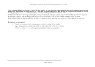 Programa da Disciplina de Desenho e Geometria Descritiva – 11ª Classe
Página 21 de 28
Nesta unidade temática far-se-á também o estudo da recta de perfil, por exemplo, determinação dos seus traços, identificação dos quadrantes que
ela atravessa, determinação de pontos da recta, etc. Como sabe, os pontos notáveis duma recta de perfil não são visíveis directamente no plano do
desenho, pelo que o recurso a um método geométrico auxiliar o caminho que permite encontrar tais pontos.
O rebatimento não deverá se restrigir apenas sobre os planos ortogonais de projecção, mas siim, o aluno deverá fazê-lo também sobre os planos
paralelos aos ortogonais de projecção, nomeadamente os planos de nível e de frente, de modo a que se possa economizar os meios.
Geralmente, o método de rebatimento é o que tem sido mais usado nas escolas quando se trata do uso dos métodos geométricos auxiliares.
Indicadores de desempenho
Transforma uma determinada recta para outra através da mudança da sua posição;
 Segue todos os passos necessários para determinar a verdadeira grandeza de um objecto;
 Constrói um poligono em verdadeira grandeza e daí determina as suas projecções.
 