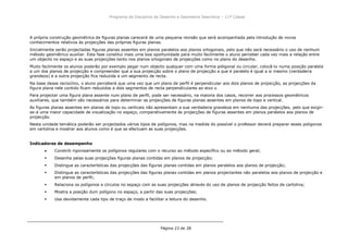 Programa da Disciplina de Desenho e Geometria Descritiva – 11ª Classe
Página 23 de 28
A própria construção geométrica de figuras planas carecerá de uma pequena revisão que será acompanhada pela introdução de novos
conhecimentos relativos às projecções das próprias figuras planas.
Inicialmente serão projectadas figuras planas assentes em planos paralelos aos planos ortogonais, pelo que não será necessário o uso de nenhum
método geométrico auxiliar. Esta fase constitui mais uma boa oportunidade para muito facilmente o aluno perceber cada vez mais a relação entre
um objecto no espaço e as suas projecções tanto nos planos ortogonais de projecções como no plano do desenho.
Muito facilmente os alunos poderão por exemplo pegar num objecto qualquer com uma forma poligonal ou circular, colocã-lo numa posição paralela
a um dos planos de projecção e compreender que a sua projecção sobre o plano de projecção a que é paralelo é igual a si mesmo (verdadeira
grandeza) e a outra projecção fica reduzida a um segmento de recta.
Na base desse raciocínio, o aluno perceberá que uma vez que um plano de perfil é perpendicular aos dois planos de projecção, as projecções da
figura plana nele contido ficam reduzidos a dois segmentos de recta perpendiculares ao eixo x.
Para projectar uma figura plana assente num plano de perfil, pode ser necessário, na maioria dos casos, recorrer aos processos geométricos
auxiliares, que também são necessários para determinar as projecções de figuras planas assentes em planos de topo e vertical.
As figuras planas assentes em planos de topo ou verticais não apresentam a sua verdadeira grandeza em nenhuma das projecções, pelo que exigir-
se-á uma maior capacidade de visualização no espaço, comparativamente às projecções de figuras assentes em planos paralelos aos planos de
projecção.
Nesta unidade temática poderão ser projectados vários tipos de polígonos, mas na medida do possível o professor deverá preparar esses poligonos
em cartolina e mostrar aos alunos como é que se efectuam as suas projecções.
Indicadores de desempenho
Constrói rigorosamente os polígonos regulares com o recurso ao método específico ou ao método geral;
 Desenha pelas suas projecções figuras planas contidas em planos de projecção;
 Distingue as características das projecções das figuras planas contidas em planos paralelos aos planos de projecção;
 Distingue as características das projecções das figuras planas contidas em planos projectantes não paralelos aos planos de projecção e
em planos de perfil;
 Relaciona os polígonos e círculos no espaço com as suas projecções através do uso de planos de projecção feitos de cartolina;
 Mostra a posição dum polígono no espaço, a partir das suas projecções;
 Usa devidamente cada tipo de traço de modo a facilitar a leitura do desenho.
 